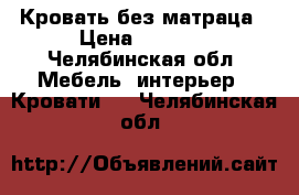 Кровать без матраца › Цена ­ 2 500 - Челябинская обл. Мебель, интерьер » Кровати   . Челябинская обл.